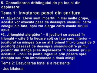 5.5. Consolidarea driblingului de pe loc si dinConsolidarea driblingului de pe loc si din
deplasaredeplasare::
Tema 1Tema 1: Invatarea pasei din saritura: Invatarea pasei din saritura
1. Suveica. Elevii sunt impartiti in mai multe grupe,1. Suveica. Elevii sunt impartiti in mai multe grupe,
acestia vor executa pasa de deasupra umarului catreacestia vor executa pasa de deasupra umarului catre
colegul din fata, apoi vor alerga catre coada siruluicolegul din fata, apoi vor alerga catre coada sirului
opus.opus.
2. „triunghiul alergător” – 9 jucători se aşează în2. „triunghiul alergător” – 9 jucători se aşează în
triunghi – câte 3 la fiecare colţ cu faţa spre interior –triunghi – câte 3 la fiecare colţ cu faţa spre interior –
jucătorul cu mingea (ce se află primul într-o grupă de 3jucătorul cu mingea (ce se află primul într-o grupă de 3
jucători) pasează de deasupra umaruluicătre primuljucători) pasează de deasupra umaruluicătre primul
jucător din stânga şi se deplasează în spatele şiruluijucător din stânga şi se deplasează în spatele şirului
acestuia. Jocul se poate îngreuia prin pasare spreacestuia. Jocul se poate îngreuia prin pasare spre
dreapta sau prin introducerea a două mingiidreapta sau prin introducerea a două mingii
Tema 2: Dezvoltarea fortei si a rezistenteiTema 2: Dezvoltarea fortei si a rezistentei
- Joc bilateral- Joc bilateral
 