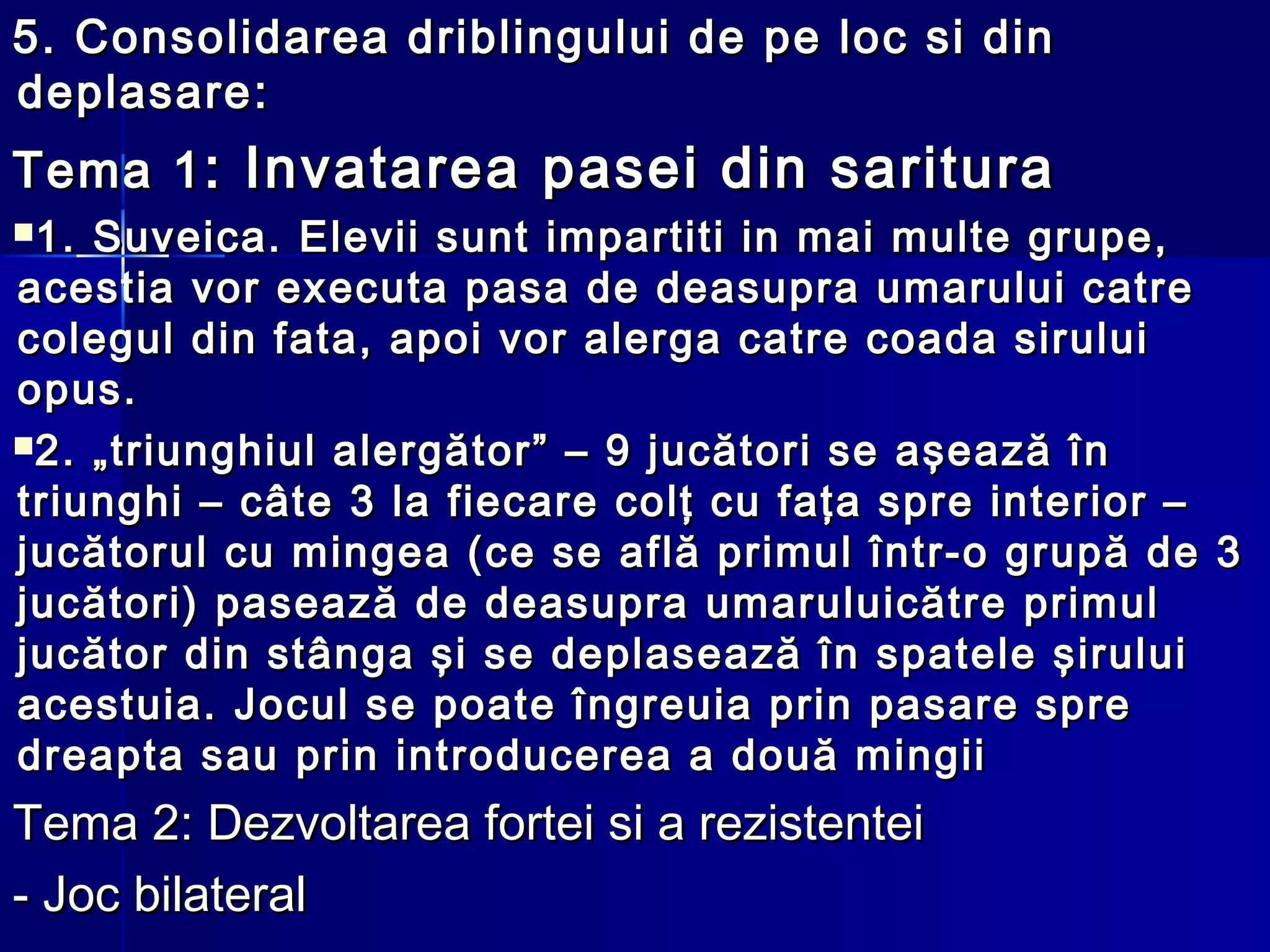 5.5. Consolidarea driblingului de pe loc si dinConsolidarea driblingului de pe loc si din
deplasaredeplasare::
Tema 1Tema 1: Invatarea pasei din saritura: Invatarea pasei din saritura
1. Suveica. Elevii sunt impartiti in mai multe grupe,1. Suveica. Elevii sunt impartiti in mai multe grupe,
acestia vor executa pasa de deasupra umarului catreacestia vor executa pasa de deasupra umarului catre
colegul din fata, apoi vor alerga catre coada siruluicolegul din fata, apoi vor alerga catre coada sirului
opus.opus.
2. „triunghiul alergător” – 9 jucători se aşează în2. „triunghiul alergător” – 9 jucători se aşează în
triunghi – câte 3 la fiecare colţ cu faţa spre interior –triunghi – câte 3 la fiecare colţ cu faţa spre interior –
jucătorul cu mingea (ce se află primul într-o grupă de 3jucătorul cu mingea (ce se află primul într-o grupă de 3
jucători) pasează de deasupra umaruluicătre primuljucători) pasează de deasupra umaruluicătre primul
jucător din stânga şi se deplasează în spatele şiruluijucător din stânga şi se deplasează în spatele şirului
acestuia. Jocul se poate îngreuia prin pasare spreacestuia. Jocul se poate îngreuia prin pasare spre
dreapta sau prin introducerea a două mingiidreapta sau prin introducerea a două mingii
Tema 2: Dezvoltarea fortei si a rezistenteiTema 2: Dezvoltarea fortei si a rezistentei
- Joc bilateral- Joc bilateral
 