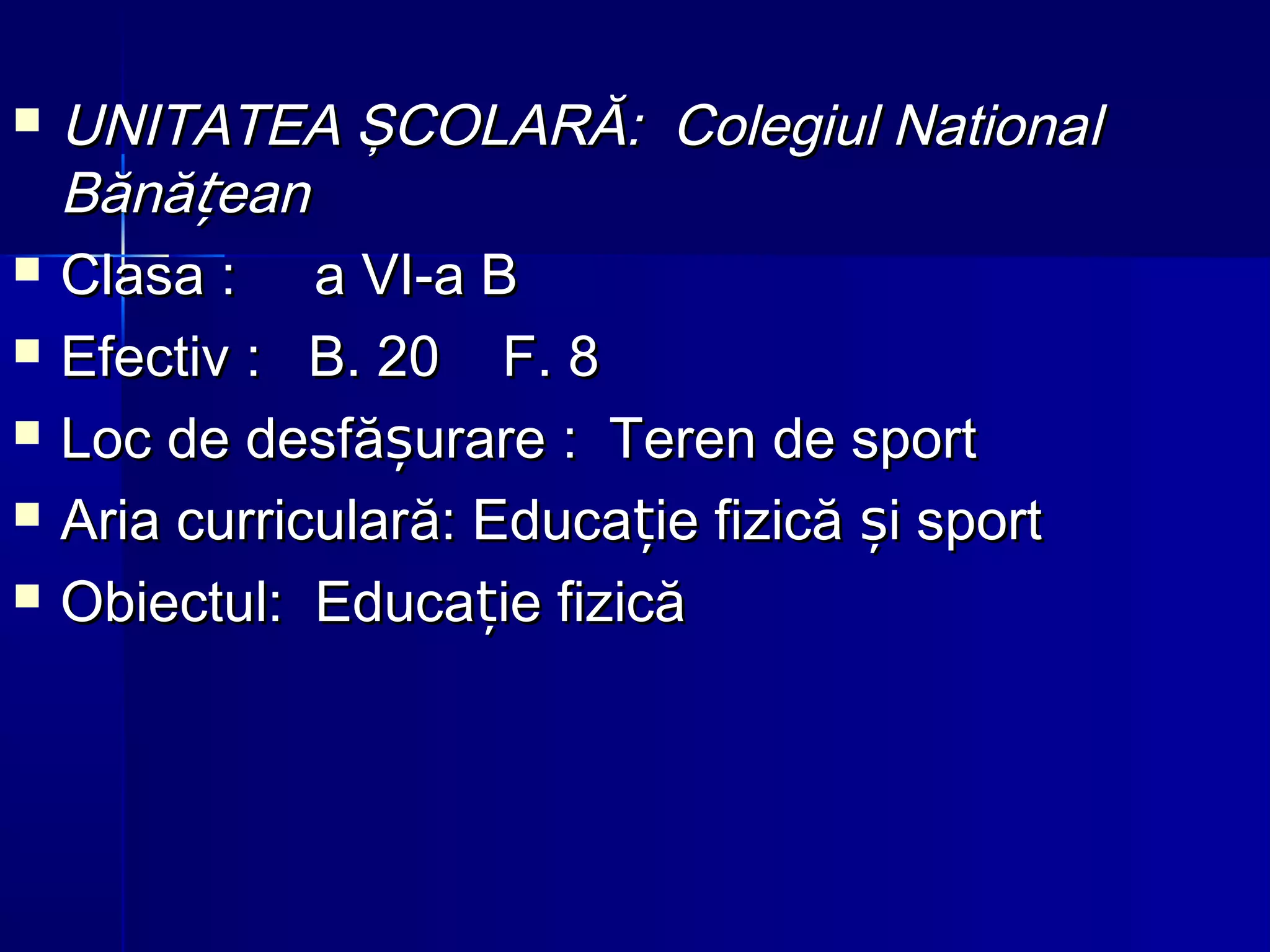  UNITATEA ŞCOLARĂ: Colegiul NationaUNITATEA ŞCOLARĂ: Colegiul Nationall
Bănă eanțBănă eanț
 ClasaClasa : a VI-a B: a VI-a B
 EfectivEfectiv : B. 20 F. 8: B. 20 F. 8
 Loc de desfLoc de desfă urareșă urareș :: TerenTeren de sportde sport
 Aria curricularAria curricularăă: Educa: Educa ie fizică i sportț șie fizică i sportț ș
 Obiectul:Obiectul: EducaEduca ie fizicăție fizicăț
 