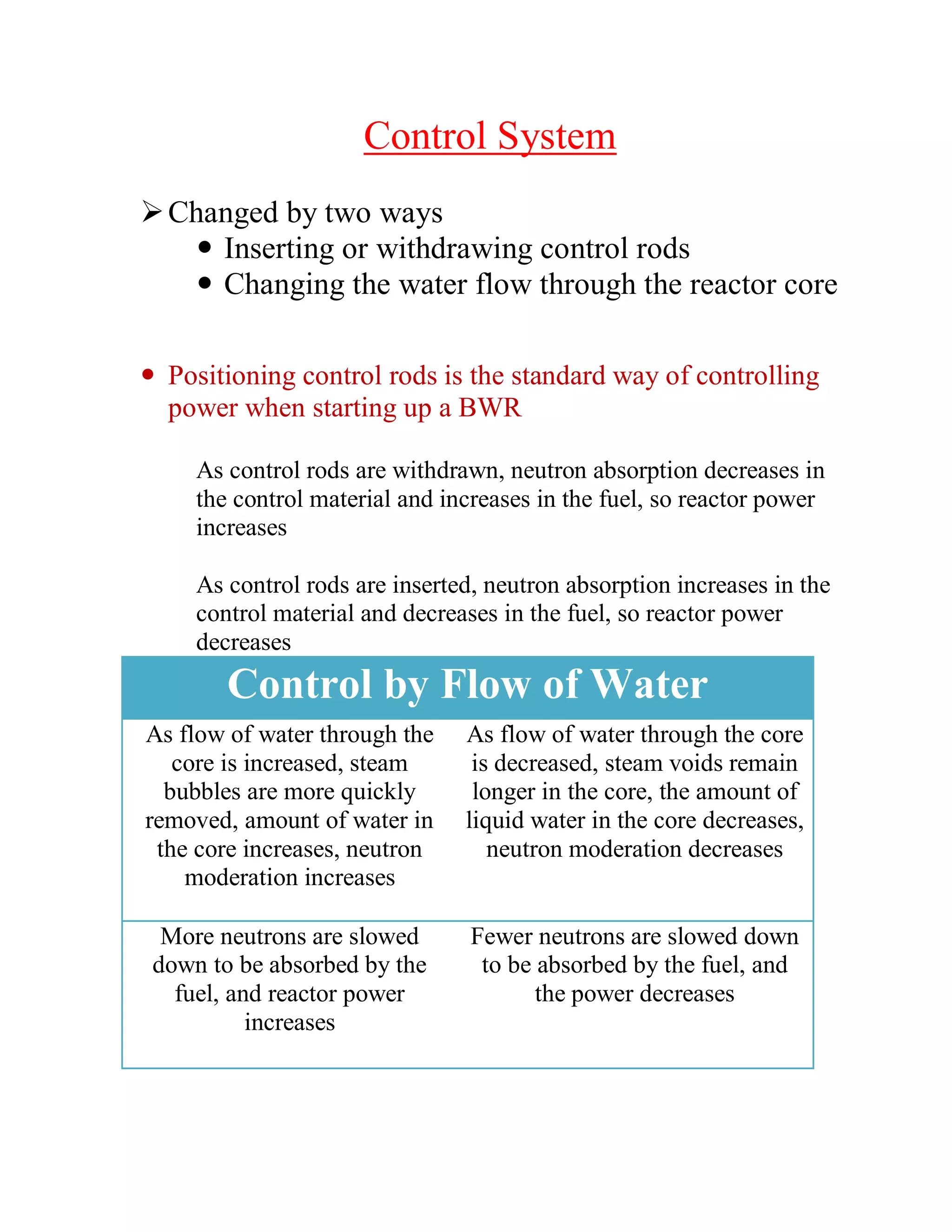 Control System
Changed by two ways
 Inserting or withdrawing control rods
 Changing the water flow through the reactor core
 Positioning control rods is the standard way of controlling
power when starting up a BWR
As control rods are withdrawn, neutron absorption decreases in
the control material and increases in the fuel, so reactor power
increases
As control rods are inserted, neutron absorption increases in the
control material and decreases in the fuel, so reactor power
decreases
Control by Flow of Water
As flow of water through the
core is increased, steam
bubbles are more quickly
removed, amount of water in
the core increases, neutron
moderation increases
As flow of water through the core
is decreased, steam voids remain
longer in the core, the amount of
liquid water in the core decreases,
neutron moderation decreases
More neutrons are slowed
down to be absorbed by the
fuel, and reactor power
increases
Fewer neutrons are slowed down
to be absorbed by the fuel, and
the power decreases
 