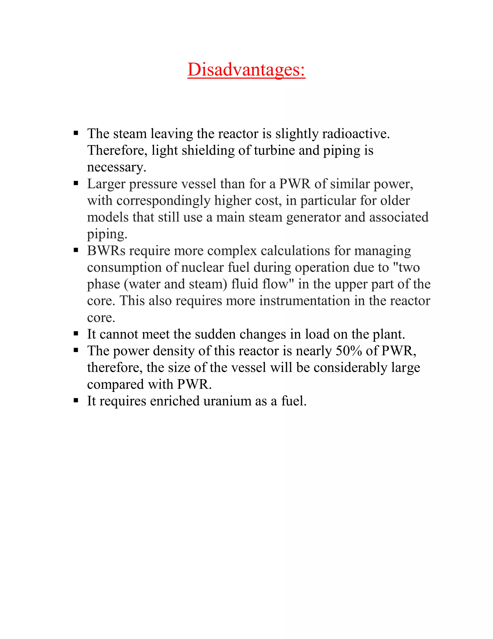 Disadvantages:
 The steam leaving the reactor is slightly radioactive.
Therefore, light shielding of turbine and piping is
necessary.
 Larger pressure vessel than for a PWR of similar power,
with correspondingly higher cost, in particular for older
models that still use a main steam generator and associated
piping.
 BWRs require more complex calculations for managing
consumption of nuclear fuel during operation due to "two
phase (water and steam) fluid flow" in the upper part of the
core. This also requires more instrumentation in the reactor
core.
 It cannot meet the sudden changes in load on the plant.
 The power density of this reactor is nearly 50% of PWR,
therefore, the size of the vessel will be considerably large
compared with PWR.
 It requires enriched uranium as a fuel.
 
