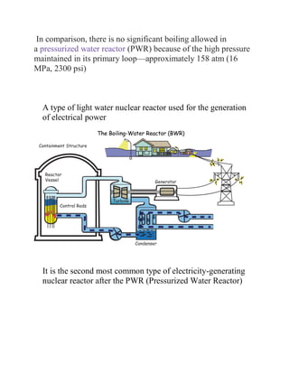 In comparison, there is no significant boiling allowed in
a pressurized water reactor (PWR) because of the high pressure
maintained in its primary loop—approximately 158 atm (16
MPa, 2300 psi)
A type of light water nuclear reactor used for the generation
of electrical power
It is the second most common type of electricity-generating
nuclear reactor after the PWR (Pressurized Water Reactor)
 