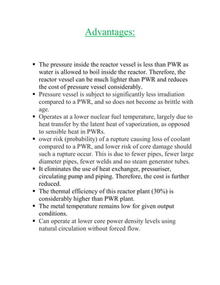 Advantages:
 The pressure inside the reactor vessel is less than PWR as
water is allowed to boil inside the reactor. Therefore, the
reactor vessel can be much lighter than PWR and reduces
the cost of pressure vessel considerably.
 Pressure vessel is subject to significantly less irradiation
compared to a PWR, and so does not become as brittle with
age.
 Operates at a lower nuclear fuel temperature, largely due to
heat transfer by the latent heat of vaporization, as opposed
to sensible heat in PWRs.
 ower risk (probability) of a rupture causing loss of coolant
compared to a PWR, and lower risk of core damage should
such a rupture occur. This is due to fewer pipes, fewer large
diameter pipes, fewer welds and no steam generator tubes.
 It eliminates the use of heat exchanger, pressuriser,
circulating pump and piping. Therefore, the cost is further
reduced.
 The thermal efficiency of this reactor plant (30%) is
considerably higher than PWR plant.
 The metal temperature remains low for given output
conditions.
 Can operate at lower core power density levels using
natural circulation without forced flow.
 