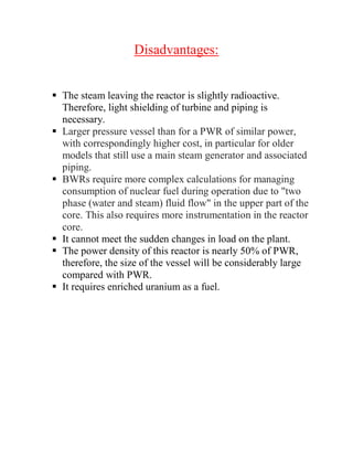Disadvantages:
 The steam leaving the reactor is slightly radioactive.
Therefore, light shielding of turbine and piping is
necessary.
 Larger pressure vessel than for a PWR of similar power,
with correspondingly higher cost, in particular for older
models that still use a main steam generator and associated
piping.
 BWRs require more complex calculations for managing
consumption of nuclear fuel during operation due to "two
phase (water and steam) fluid flow" in the upper part of the
core. This also requires more instrumentation in the reactor
core.
 It cannot meet the sudden changes in load on the plant.
 The power density of this reactor is nearly 50% of PWR,
therefore, the size of the vessel will be considerably large
compared with PWR.
 It requires enriched uranium as a fuel.
 
