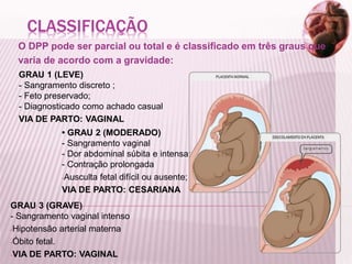 CLASSIFICAÇÃO
O DPP pode ser parcial ou total e é classificado em três graus que
varia de acordo com a gravidade:
GRAU 1 (LEVE)
- Sangramento discreto ;
- Feto preservado;
- Diagnosticado como achado casual
VIA DE PARTO: VAGINAL
• GRAU 2 (MODERADO)
- Sangramento vaginal
- Dor abdominal súbita e intensa;
- Contração prolongada
-Ausculta fetal difícil ou ausente;
VIA DE PARTO: CESARIANA
GRAU 3 (GRAVE)
- Sangramento vaginal intenso
-Hipotensão arterial materna
-Óbito fetal.
-VIA DE PARTO: VAGINAL
 