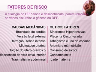 FATORES DE RISCO
A etiologia do DPP ainda é desconhecida, porém relaciona-
se vários distúrbios à gênese do DPP.
CAUSAS MECÂNICAS
Brevidade do cordão
Versão fetal externa
Retração uterina intensa
Miomatose uterina
Torção do útero gravídico
Hipertensão da veia cava inferior
Traumatismo abdominal
OUTROS FATORES
Síndromes Hipertensivas
Placenta Circunvalada
Tabagismo e uso de cocaína
Anemia e má nutrição
Consumo de álcool
Corioamnionite
Idade materna
 