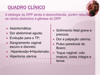 QUADRO CLÍNICO
A etiologia do DPP ainda é desconhecida, porém relaciona-
se vários distúrbios à gênese do DPP.
 Assintomática;
 Dor abdominal aguda;
 Evolução para o TP;
 Sangramento vaginal
escuro e discreto;
 HipertensãoHipotensão;
 Hipertonia uterina;
 Sofrimento fetal grave e
precoce;
 Dor a palpação uterina;
 Pulso paradoxal de
Boero;
 Toque vaginal: colo
imaturo, bolsa íntegra e
tensa.
 