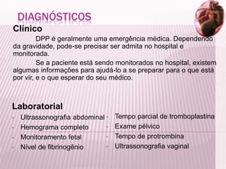DIAGNÓSTICOS
Clínico
DPP é geralmente uma emergência médica. Dependendo
da gravidade, pode-se precisar ser admita no hospital e
monitorada.
Se a paciente está sendo monitorados no hospital, existem
algumas informações para ajudá-lo a se preparar para o que está
por vir, e o que esperar do seu médico.
Laboratorial
• Ultrassonografia abdominal
• Hemograma completo
• Monitoramento fetal
• Nível de fibrinogênio
• Tempo parcial de tromboplastina
• Exame pélvico
• Tempo de protrombina
• Ultrassonografia vaginal
 