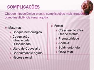COMPLICAÇÕES
Choque hipovolêmico e suas complicações mais frequentes,
como insuficiência renal aguda.
 Maternas
 Choque hemorrágico
 Coagulação
Intravascular
Disseminada
 Útero de Couvelaire
 Cor pulmonale agudo
 Necrose renal
 Fetais
 Crescimento intra
uterino restrito
 Prematuridade
 Anemia
 Sofrimento fetal
 Óbito fetal
 