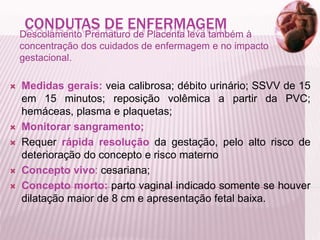 CONDUTAS DE ENFERMAGEM
Descolamento Prematuro de Placenta leva também à
concentração dos cuidados de enfermagem e no impacto
gestacional.
 Medidas gerais: veia calibrosa; débito urinário; SSVV de 15
em 15 minutos; reposição volêmica a partir da PVC;
hemáceas, plasma e plaquetas;
 Monitorar sangramento;
 Requer rápida resolução da gestação, pelo alto risco de
deterioração do concepto e risco materno
 Concepto vivo: cesariana;
 Concepto morto: parto vaginal indicado somente se houver
dilatação maior de 8 cm e apresentação fetal baixa.
 