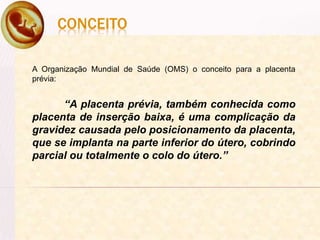 CONCEITO
A Organização Mundial de Saúde (OMS) o conceito para a placenta
prévia:
“A placenta prévia, também conhecida como
placenta de inserção baixa, é uma complicação da
gravidez causada pelo posicionamento da placenta,
que se implanta na parte inferior do útero, cobrindo
parcial ou totalmente o colo do útero.”
 