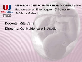 UNIJORGE - CENTRO UNIVERSITÁRIO JORGE AMADO
Bacharelado em Enfermagem – 6º Semestre
Saúde da Mulher II
Docente: Rita Calfa
Discente: Genivaldo Icaro S. Araújo
 