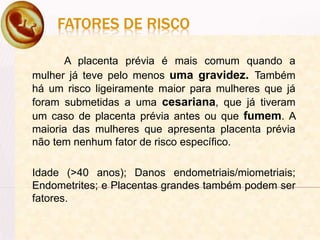 FATORES DE RISCO
A placenta prévia é mais comum quando a
mulher já teve pelo menos uma gravidez. Também
há um risco ligeiramente maior para mulheres que já
foram submetidas a uma cesariana, que já tiveram
um caso de placenta prévia antes ou que fumem. A
maioria das mulheres que apresenta placenta prévia
não tem nenhum fator de risco específico.
Idade (>40 anos); Danos endometriais/miometriais;
Endometrites; e Placentas grandes também podem ser
fatores.
 