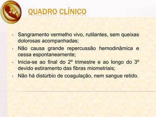 QUADRO CLÍNICO
• Sangramento vermelho vivo, rutilantes, sem queixas
dolorosas acompanhadas;
• Não causa grande repercussão hemodinâmica e
cessa espontaneamente;
• Inicia-se ao final do 2º trimestre e ao longo do 3º
devido estiramento das fibras miometriais;
• Não há distúrbio de coagulação, nem sangue retido.
 