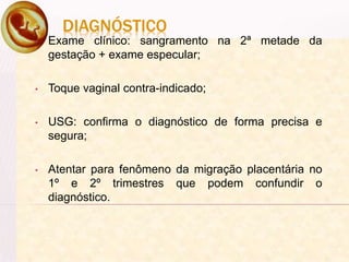 DIAGNÓSTICO
• Exame clínico: sangramento na 2ª metade da
gestação + exame especular;
• Toque vaginal contra-indicado;
• USG: confirma o diagnóstico de forma precisa e
segura;
• Atentar para fenômeno da migração placentária no
1º e 2º trimestres que podem confundir o
diagnóstico.
 