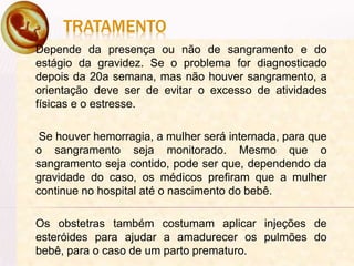 TRATAMENTO
Depende da presença ou não de sangramento e do
estágio da gravidez. Se o problema for diagnosticado
depois da 20a semana, mas não houver sangramento, a
orientação deve ser de evitar o excesso de atividades
físicas e o estresse.
Se houver hemorragia, a mulher será internada, para que
o sangramento seja monitorado. Mesmo que o
sangramento seja contido, pode ser que, dependendo da
gravidade do caso, os médicos prefiram que a mulher
continue no hospital até o nascimento do bebê.
Os obstetras também costumam aplicar injeções de
esteróides para ajudar a amadurecer os pulmões do
bebê, para o caso de um parto prematuro.
 