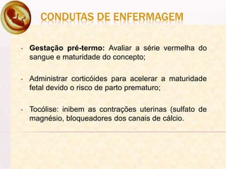 CONDUTAS DE ENFERMAGEM
• Gestação pré-termo: Avaliar a série vermelha do
sangue e maturidade do concepto;
• Administrar corticóides para acelerar a maturidade
fetal devido o risco de parto prematuro;
• Tocólise: inibem as contrações uterinas (sulfato de
magnésio, bloqueadores dos canais de cálcio.
 