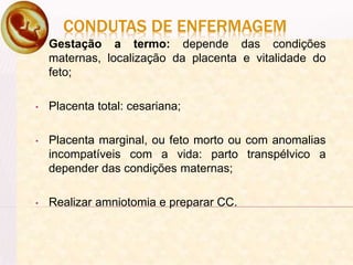 CONDUTAS DE ENFERMAGEM
• Gestação a termo: depende das condições
maternas, localização da placenta e vitalidade do
feto;
• Placenta total: cesariana;
• Placenta marginal, ou feto morto ou com anomalias
incompatíveis com a vida: parto transpélvico a
depender das condições maternas;
• Realizar amniotomia e preparar CC.
 