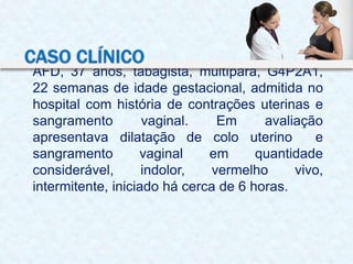 AFD, 37 anos, tabagista, multípara, G4P2A1,
22 semanas de idade gestacional, admitida no
hospital com história de contrações uterinas e
sangramento vaginal. Em avaliação
apresentava dilatação de colo uterino e
sangramento vaginal em quantidade
considerável, indolor, vermelho vivo,
intermitente, iniciado há cerca de 6 horas.
CASO CLÍNICO
 