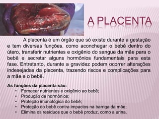 A placenta é um órgão que só existe durante a gestação
e tem diversas funções, como aconchegar o bebê dentro do
útero, transferir nutrientes e oxigênio do sangue da mãe para o
bebê e secretar alguns hormônios fundamentais para esta
fase. Entretanto, durante a gravidez podem ocorrer alterações
indesejadas da placenta, trazendo riscos e complicações para
a mãe e o bebê.
As funções da placenta são:
• Fornecer nutrientes e oxigênio ao bebê;
• Produção de hormônios;
• Proteção imunológica do bebê;
• Proteção do bebê contra impactos na barriga da mãe;
• Elimina os resíduos que o bebê produz, como a urina.
A PLACENTA
 