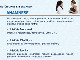 Na avaliação clínica, são importantes a anamnese (história de
atraso menstrual, teste positivo para gravidez, perda sanguínea
uterina, dores no baixo-ventre).
• História Menstrual
(menarca, regularidade, dismenorréia, DUM, DPP.)
• História Obstétrica
(Uso anterior de anticoncepcional, gravidez anterior)
• História familiar
(história patológica pregressa; história psicossocial; história
genética, antecedentes patológicos pessoais)
HISTÓRICO DE ENFERMAGEM
ANAMNESE
 