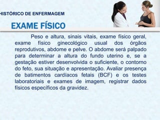 Peso e altura, sinais vitais, exame físico geral,
exame físico ginecológico usual dos órgãos
reprodutivos, abdome e pelve. O abdome será palpado
para determinar a altura do fundo uterino e, se a
gestação estiver desenvolvida o suficiente, o contorno
do feto, sua situação e apresentação. Avaliar presença
de batimentos cardíacos fetais (BCF) e os testes
laboratoriais e exames de imagem, registrar dados
físicos específicos da gravidez.
HISTÓRICO DE ENFERMAGEM
EXAME FÍSICO
 