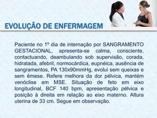 Paciente no 1º dia de internação por SANGRAMENTO
GESTACIONAL, apresenta-se calma, consciente,
contactuando, deambulando sob supervisão, corada,
hidratada, afebril, normocárdica, eupnéica, ausência de
sangramentos, PA 130x90mmHg, evolui sem queixas e
sem êmese. Refere melhora da dor pélvica, mantém
venóclise em MSE. Situação de feto em eixo
longitudinal, BCF 140 bpm, apresentação pélvica e
posição à direita em relação ao eixo materno. Altura
uterina de 33 cm. Segue em observação.
EVOLUÇÃO DE ENFERMAGEM
 