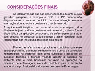 CONSIDERAÇÕES FINAIS
As intercorrências que são desencadeadas durante o ciclo
gravídico puerperal, a exemplo o DPP e a PP, quando não
diagnosticadas e tratadas no inicio da sintomatologia levam a
internação e/ou ao óbito a gestante e o recém-nascido.
A equipe multidisciplinar, em especial a de enfermagem, atua
diretamente junto a díade gestante-recém-nascido, e dessa forma
disponibiliza da aplicação do processo de enfermagem para atuar
com eficácia no processo saúde doença e assim contribuir para
recuperação dos indivíduos assistidos pela equipe.
Diante das afirmativas supracitadas conclui-se que esse
estudo possibilitou aprimorar conhecimentos a cerca da patologias
hemorrágicas na gestação, bem como subsidiou a aplicação de
cuidados técnicos e teóricos visando assistir a paciente no
ambiente intra e extra hospitalar por meio da aplicação do
processo de enfermagem, além de contribuir para a formação
acadêmica e profissional dos docentes do curso de Enfermagem.
 