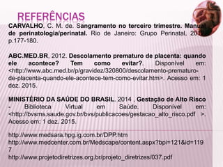 REFERÊNCIAS
CARVALHO, C. M. de. Sangramento no terceiro trimestre. Manual
de perinatologia/perinatal. Rio de Janeiro: Grupo Perinatal, 2012,
p.177-180.
ABC.MED.BR, 2012. Descolamento prematuro de placenta: quando
ele acontece? Tem como evitar?. Disponível em:
<http://www.abc.med.br/p/gravidez/320800/descolamento-prematuro-
de-placenta-quando-ele-acontece-tem-como-evitar.htm>. Acesso em: 1
dez. 2015.
MINISTÉRIO DA SAÚDE DO BRASIL. 2014 , Gestação de Alto Risco
- Biblioteca Virtual em Saúde. Disponível em:
<http://bvsms.saude.gov.br/bvs/publicacoes/gestacao_alto_risco.pdf >.
Acesso em: 1 dez. 2015.
http://www.medsara.hpg.ig.com.br/DPP.htm
http://www.medcenter.com.br/Medscape/content.aspx?bpi=121&id=119
7
http://www.projetodiretrizes.org.br/projeto_diretrizes/037.pdf
 