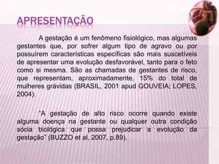 APRESENTAÇÃO
A gestação é um fenômeno fisiológico, mas algumas
gestantes que, por sofrer algum tipo de agravo ou por
possuírem características específicas são mais suscetíveis
de apresentar uma evolução desfavorável, tanto para o feto
como si mesma. São as chamadas de gestantes de risco,
que representam, aproximadamente, 15% do total de
mulheres grávidas (BRASIL, 2001 apud GOUVEIA; LOPES,
2004).
“A gestação de alto risco ocorre quando existe
alguma doença na gestante ou qualquer outra condição
sócia biológica que possa prejudicar a evolução da
gestação” (BUZZO et al, 2007, p.89).
 