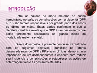 INTRODUÇÃO
Entre as causas de morte materna de cunho
hemorrágico no país, as complicações com a placenta (DPP
e PP) são fatores responsáveis por grande parte dos casos
de óbitos de mães. Estes dados confirmam o que a
literatura científica revela que o DPP é um dos eventos que
estão fortemente associados ao grande índice de
mortalidade materna e fetal.
Diante do exposto, a presente pesquisa foi realizada
com os seguintes objetivos: identificar os fatores
desencadeantes do DPP e PP e suas clínicas; demonstrar a
importância de um acompanhamento eficiente para reduzir
sua incidência e complicações e estabelecer as ações de
enfermagem frente às gestantes afetadas.
 