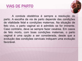 VIAS DE PARTO
A conduta obstétrica é sempre a resolução do
parto. A escolha da via de parto depende das condições
de vitalidade fetal e condições maternas. Na situação de
feto vivo, o parto vaginal só é admitido se for iminente.
Caso contrário, deve se sempre fazer cesárea. Em casos
de feto morto, com boas condições maternas, o parto
vaginal é uma opção a ser considerada, desde que a
evolução das condições cervicais indiquem uma evolução
favorável.
 