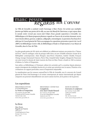 La Ville de Grenoble a souhaité rendre hommage à Marc Pessin. Cet artiste aux multiples
facettes qui habite aux portes de la ville, au cœur du Massif de Chartreuse, et qui expose dans
le monde entier n’avait pas encore fait l’objet d’une grande exposition à Grenoble. Les
Bibliothèques et le Musée proposent plusieurs regards sur l’œuvre de cet artiste étonnant, secret,
tout à la fois éditeur, graveur, sculpteur, calligraphe, entomologiste. La parution d’un beau livre
édité par le Conseil général de l’Isère accompagne les expositions présentées à partir du 3 avril
2009 à la Bibliothèque Centre ville, la Bibliothèque d’étude et d’information et au Musée de
Grenoble, dans la Tour de l’Isle.
Les plus grands poètes du XXe siècle ont collaboré ou collaborent toujours aux projets de ce“faiseur
de livres” dont le catalogue, riche de presque mille titres, est une véritable mémoire vivante de la
bibliophilie contemporaine. Alain Bosquet, Jean-Pierre Chambon, Andrée Chedid, François
Cheng, Georges Emmanuel Clancier, Pierre Péju, Léopold Sedar Senghor, Marguerite Yourcenar
ont ainsi trouvé le chemin de Saint-Laurent-du-Pont où Marc Pessin a fondé en 1965 sa maison
d’édition, Le Verbe et l’Empreinte.
Son atelier, sa bibliothèque et l’étonnant cabinet de curiosités qu’il a constitué depuis plusieurs
années témoignent des multiples facettes de cet artiste qui entretient avec la nature, l’histoire et les
civilisations un rapport particulier, source d’inspiration inépuisable.
La manifestation que lui consacre aujourd’hui la Ville de Grenoble, avec le concours du Conseil
général de l’Isère rend hommage à cet artiste contemporain de stature internationale qui depuis
cinquante ans poursuit inlassablement son œuvre autour du livre, de la poésie et de la gravure.
Les expositions
BIBLIOTHÈQUE D’ÉTUDE
ET D’INFORMATION
Le Verbe et l’empreinte
du 3 avril au 29 août 2009
12 boulevard Mal Lyautey Grenoble
Tél 04 76 86 21 00
www.bm-grenoble.fr
BIBLIOTHÈQUE CENTRE VILLE
Complicité
avec Jean-Claude Renard
du 3 avril au 29 août 2009
10 rue de la République Grenoble
Tél 04 76 54 57 97
www.bm-grenoble.fr
MUSÉE DE GRENOBLE
Gravures et sculptures
du 3 avril au 14 juin 2009
5 place de Lavalette
Grenoble
Tél : 04 76 63 44 44
www.museedegrenoble.fr
Marc Pessin
Regards sur l’œuvre
édité par le
Conseil général de l’Isère
Format : 24 x 32 cm
Prix : 47 €
Le livre
Regards sur l’œuvreMarc Pessin
 