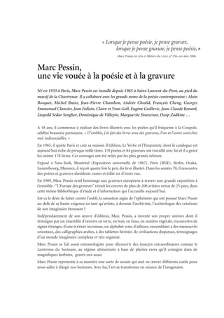 Marc Pessin,
une vie vouée à la poésie et à la gravure
Né en 1933 à Paris, Marc Pessin est installé depuis 1965 à Saint-Laurent-du-Pont, au pied du
massif de la Chartreuse. Il a collaboré avec les grands noms de la poésie contemporaine : Alain
Bosquet, Michel Butor, Jean-Pierre Chambon, Andrée Chedid, François Cheng, Georges
Emmanuel Clancier, Jean Follain, Claire et Yvan Goll, Eugène Guillevic, Jean-Claude Renard,
Léopold Sedar Senghor, Dominique de Villepin, Marguerite Yourcenar, Ossip Zadkine …
A 18 ans, il commence à réaliser des livres illustrés avec les poètes qu’il fréquente à la Coupole,
célèbre brasserie parisienne. « D’emblée, j’ai fait des livres avec des gravures, l’un et l’autre sont chez
moi indissociables. »
En 1965, il quitte Paris et crée sa maison d’édition, Le Verbe et l’Empreinte, dont le catalogue est
aujourd’hui riche de presque mille titres. 178 poètes et 84 graveurs ont travaillé avec lui et il a gravé
lui-même 178 livres. Ces ouvrages ont été reliés par les plus grands relieurs.
Exposé à New-York, Montréal (Exposition universelle de 1967), Paris (BNF), Berlin, Osaka,
Luxembourg, Mayence, il reçoit quatre fois le prix du livre illustré. Dans les années 70, il rencontre
des poètes et graveurs dissidents russes et édite six d’entre eux.
En 1989, Marc Pessin rend hommage aux graveurs européens à travers une grande exposition à
Grenoble :“L’Europe des graveurs” réunit les œuvres de plus de 200 artistes venus de 25 pays, dans
cette même Bibliothèque d’étude et d’information qui l’accueille aujourd’hui.
Est-ce le désir de lutter contre l’oubli, la sensation aigüe de l’éphémère qui ont poussé Marc Pessin
au-delà de sa haute exigence en tant qu’artiste, à devenir l’archiviste, l’archéologue des créations
de son imaginaire étonnant ?
Indépendamment de son œuvre d’éditeur, Marc Pessin, a inventé son propre univers dont il
témoigne par un ensemble d’œuvres en terre, en bois, en tissu, en matière végétale, recouvertes de
signes étranges, d’une écriture inconnue, un alphabet venu d’ailleurs, ressemblant à des manuscrits
orientaux, des calligraphies arabes, à des tablettes héritées de civilisations disparues, témoignages
d’un monde imaginaire complexe et très organisé.
Marc Pessin se fait aussi entomologiste pour découvrir des insectes extraordinaires comme le
Lanternus du Surinam, au régime alimentaire à base de plantes rares qu’il consigne dans de
magnifiques herbiers, gravés eux aussi.
Marc Pessin représente à sa manière une sorte de savant qui met en œuvre différents outils pour
nous aider à élargir nos horizons. Avec lui, l’art se transforme en science de l’imaginaire.
« Lorsque je pense poésie, je pense gravure,
lorsque je pense gravure, je pense poésie.»
Marc Pessin, in Arts et Métiers du Livre, n°256, oct-nov 2006
 