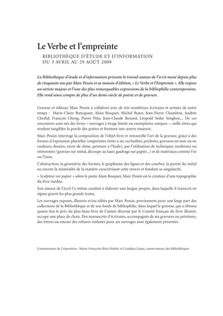 Le Verbe et l’empreinte
BIBLIOTHÈQUE D’ÉTUDE ET D’INFORMATION
DU 3 AVRIL AU 29 AOÛT 2009
La Bibliothèque d’étude et d’information présente le travail autour de l’écrit mené depuis plus
de cinquante ans par Marc Pessin et sa maison d’édition, « Le Verbe et l’Empreinte ». Elle expose
un artiste majeur et l’une des plus remarquables expressions de la bibliophilie contemporaine.
Elle rend ainsi compte de plus d’un demi-siècle de poésie et de gravure.
Graveur et éditeur, Marc Pessin a collaboré avec de très nombreux écrivains et artistes de notre
temps : Marie-Claire Bancquart, Alain Bosquet, Michel Butor, Jean-Pierre Chambon, Andrée
Chedid, François Cheng, Pierre Péju, Jean-Claude Renard, Léopold Sédar Senghor,... De ces
rencontres sont nés des livres – ouvrages à tirage limité ou exemplaires uniques –, mille titres qui
rendent tangibles la parole des poètes et forment une œuvre majeure.
Marc Pessin interroge la composition de l’objet livre et renouvelle l’art de la gravure, grâce à des
formes d’expression plurielles (empreintes tirées à sec ou huilées, pochoirs, gravures en noir ou en
couleurs, dessins, encre de chine, peinture à l’huile), par l’utilisation de techniques modernes ou
réinventées (gravure sur métal, découpe au laser, gaufrage sur papier...) et de matériaux comme l’or
ou l’inox.
L’abstraction, la géométrie des formes, le graphisme des lignes et des courbes, la pureté du métal
ou encore la minéralité de la matière caractérisent cette œuvre et fondent sa singularité.
« Sculpteur sur papier » selon le poète Alain Bosquet, Marc Pessin est le créateur d’une topographie
du livre inédite.
Son amour de l’écrit l’a même conduit à élaborer une langue propre, dans laquelle il transcrit en
signes gravés les plus grands textes.
Les ouvrages exposés, illustrés et/ou édités par Marc Pessin, proviennent pour une large part des
collections de la Bibliothèque et de son fonds de bibliophilie, dans lequel le graveur, qui a obtenu
quatre fois le prix du plus beau livre de l’année décerné par le Comité français du livre illustré,
occupe une place de choix. Des manuscrits d’écrivains, accompagnés de ses gravures ou peintures,
des lettres ou encore des reliures réalisées pour ses ouvrages sont également présentés.
Commissaires de l’exposition : Marie-Françoise Bois-Delatte et Cesaltina Gama, conservateurs des bibliothèques
 