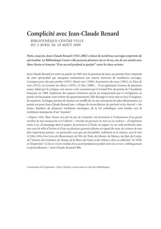 Complicité avec Jean-Claude Renard
BIBLIOTHÈQUE CENTRE VILLE
DU 3 AVRIL AU 29 AOÛT 2009
Poète, essayiste, Jean-Claude Renard (1922-2002) a laissé de nombreux ouvrages empreints de
spiritualité. La Bibliothèque Centre ville présente plusieurs de ces livres, nés de son amitié avec
Marc Pessin et témoins “d’un accord profond et parfait” entre les deux artistes.
Jean-Claude Renard est entré en poésie en 1945 avec la parution de Juan, un premier livre empreint
de cette spiritualité qui marquera entièrement son œuvre. Suivront de nombreux ouvrages,
Cantiques pour des pays perdus (1947), Haute-mer (1950), Incantation des eaux (1961), Le Dieu de
nuit (1973), La Lumière du silence (1978), 12 Dits (1980)... Il est également l’auteur de plusieurs
essais. Salué par la critique, son œuvre a été couronné par le Grand Prix de poésie de l’Académie
française en 1988. Explorant des espaces intérieurs qu’on ne soupçonnait pas si vertigineux, sa
poésie est fascinante, tout entière de questionnement. Elle dérange et nous met en face d’énigmes,
de mystères. Sa langue permet de donner un souffle de vie aux sensations les plus élémentaires. La
poésie est pour Jean-Claude Renard une « éthique de réconciliation du spirituel et du charnel ». Ses
textes, familiers de plusieurs traditions mystiques, de la foi catholique, sont tendus vers la
révélation imminente d’un “mystère”.
« Depuis 1976, Marc Pessin m’a fait la joie de s’attacher très fortement à l’enluminure d’un grand
nombre de mes manuscrits et à l’édition – enrichie de gravures en noir ou en couleurs – d’empreintes
tirées à sec, d’estampage dans le papier, de peintures à l’huile sur papier ou sur toile enchâssées dans
une cuve de vélin d’Arches et d’une ou plusieurs gravures placées en regard du texte, de certains de mes
plus importants poèmes : en particulier ceux qui ont été publiés, isolément et en volume, sous le titre
12 Dits (Dits d’un Livre du Mouvement, de l’Or, du Trait, des Monts, du Silence, du Qui, du Corps,
de l’Amour, des Gemmes, du Temps, de la Mort, des Vents et des Arbres), dans sa collection “Le Verbe
et l’Empreinte”. Ce fut et c’est le résultat d’un accord profond et parfait entre lui et moi : esthétiquement
et spirituellement. » Jean-Claude Renard,1988.
Commissaire de l’exposition : Sylvie Charlety, conservateur en chef des bibliothèques
 