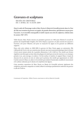 Gravures et sculptures
MUSÉE DE GRENOBLE
DU 3 AVRIL AU 14 JUIN 2009
Dans le cadre de l’hommage rendu à Marc Pessin, le Musée de Grenoble présente dans La Tour
de l’Isle une trentaine de gravures sur papier, de grandes dimensions, spécialement conçues pour
l’occasion. A cet ensemble remarquable et inédit s’ajoute une série de sculptures, réalisées dans
les années 1967-1975.
Taille-doucier, Marc Pessin exécuta ses premières gravures en 1965 pour illustrer le recueil de
poèmes de Léopold Sédar Senghor, New York. Depuis, sa gravure a le plus souvent été associée à
l’écriture, soit pour l’illustrer, soit pour en transcrire les signes en les gravant sur différents
supports.
Dans cette série réalisée en 2008-2009, la gravure de Marc Pessin gagne en autonomie. Elle
s’affranchit de l’écrit et de son contexte pour devenir une œuvre purement plastique dont le format
n’avait encore jamais atteint de si grandes dimensions (1,20 x 0,80 m). Des motifs aux formes
régulières sont découpés au laser dans des plaques de métal qui servent de matrices à ces estampes
pressées à sec, sans encrage, ni couleur. A la fois surface et matière, le support blanc et épais de
chacune de ces œuvres est mis en valeur par la présence des motifs qui apparaissent en relief.
L’artiste associe le blanc au calme et à la sérénité qui rendent d’autant plus sensibles le mouvement
et le rythme ordonnés par le dessin et la répétition des figures.
Cette première exposition de Marc Pessin au Musée de Grenoble présente également des
sculptures, précieuses maquettes en métal, alliant la technique parfaitement maîtrisée du graveur
à celle de l’orfèvre.
Commissaire de l’exposition : Hélène Vincent, conservateur en chef au Musée de Grenoble
 