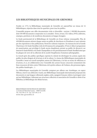 LES BIBLIOTHEQUES MUNICIPALES DE GRENOBLE
Fondée en 1772, la Bibliothèque municipale de Grenoble est aujourd’hui un réseau de 14
bibliothèques, réparties dans tous les quartiers, pour tous les publics.
L’ensemble propose une offre documentaire riche et diversifiée : environ 1 100 000 documents
dont 450 000 documents à emprunter ou à consulter : livres, revues, CD, vidéos, DVD, cédéroms,
estampes, partitions et de nombreux documents en langue étrangère.
Le fonds patrimonial de la Bibliothèque de Grenoble est d’une richesse remarquable. Plus de
430 000 documents attirent chaque année un public de chercheurs et d’étudiants et sont valorisés
par des expositions et des publications. Parmi les richesses majeures : les manuscrits de la Grande
Chartreuse et le fonds Stendhal, riche de 60 manuscrits autographes. D’ores et déjà, le programme
de numérisation, qui privilégie le fonds ancien dauphinois, permet au public de découvrir sur
Internet le fonds Berlioz et le fonds Champollion et très prochainement le fonds Stendhal ainsi que
les plaques de verre de la collection de la société Dauphinoise d’amateurs photographes.
Le travail après des publics spécifiques exprime la volonté de développer les actions auprès des
publics les plus éloignés de la lecture et de la culture. Le réseau des Bibliothèques municipales de
Grenoble a mené un travail exemplaire autour de l’illettrisme, à la fois en terme de réflexions et
d’actions, et ce, en collaboration avec l’ensemble des acteurs locaux concernés (notamment des
lieux ressources de lutte contre l’illettrisme, de la petite enfance, de l’enfance, des personnes âgées,
des publics handicapés…).
Les Bibliothèques municipales de Grenoble comptent par ailleurs une Artothèque, un espace
Hiboux, réservé aux déficients visuels, une Bibliothèque municipale internationale proposant des
documents en sept langues (allemand, anglais, arabe, espagnol, français, italien et portugais) ainsi
qu’une bibliothèque s’adressant aux structures collectives et associatives de Grenoble et dotée d’un
bibliobus, la Bibliothèque des Relais lecture.
BIBLIOTHÈQUES MUNICIPALES DE GRENOBLE
12, boulevard Maréchal Lyautey - 38000 Grenoble
Tél. : 04 76 86 21 10 - Fax : 04 76 86 21 16
www.bm-grenoble.fr
 