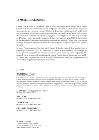 LE MUSEE DE GRENOBLE
Créé en 1798, le Musée de Grenoble n’a cessé de s’enrichir pour présenter aujourd’hui au visiteur
plus de 1500 œuvres. Un ensemble unique, tant par ses collections d’art ancien que moderne et
contemporain, qui permet de parcourir l’histoire de la peinture occidentale du 13e au 20e siècle,
avec pour chaque période des œuvres de premier plan : de grands chefs-d’œuvre de la peinture
classique flamande, néerlandaise, italienne, espagnole ; l’une des plus riches collections en Europe
du 20e siècle ; toutes les grandes tendances de l’art contemporain après 1945, de l’abstraction
lyrique au nouveau réalisme en passant par le pop art et l’art minimal. S’ajoute enfin à ces œuvres,
un fonds d’antiquités égyptiennes étudié et documenté par Champollion, lors de ses séjours à
Grenoble.
Le Musée s’organise autour d’une large galerie baignée de lumière naturelle dans laquelle s’ouvrent
des passages permettant l’accès aux collections. Le visiteur peut suivre l’ordre chronologique qui
lui est proposé ou prendre des chemins de traverse, pour mieux se laisser surprendre. Une
passerelle vitrée et aérienne le conduit dans la tour de l’Isle, vestige du Moyen Age pour accéder
au cabinet d’art graphique. La visite se poursuit à l’extérieur du Musée où sont présentées une
quinzaine de sculptures monumentales du 20e siècle.
EN 2009
RICHTER en France
DU 7 MARS AU 1er JUIN 2009
Gerhard Richter est considéré aujourd’hui comme l’un des plus grands peintres de notre époque. Son œuvre depuis
le début des années 60 aborde la peinture dans un mouvement dialectique, tout autant dans sa relation à l’image
photographique, que dans sa capacité à traduire l’invisible. Mais derrière cet apparent éclectisme, ce sont les principes
mêmes de la peinture que Richter interroge, ses possibilités et aussi ses limites. L’exposition que lui consacre le Musée
de Grenoble réunit pour la première fois la totalité des œuvres de l’artiste conservées dans les collections publiques
françaises.
MARC PESSIN. Regards sur l’œuvre
DU 3 AVRIL AU 14 JUIN 2009
ALEX KATZ
DU 4 JUILLET AU 27 SEPTEMBRE 2009
DUNCAN WYLIE
DU 4 JUILLET AU 27 SEPTEMBRE 2009
GREGORY FORSTNER
DU 4 JUILLET AU 27 SEPTEMBRE 2009
MUSÉE DE GRENOBLE
5, place de Lavalette 38000 Grenoble
Tél. : 04 76 63 44 44 Fax : 04 76 63 44 10
www.museedegrenoble.fr
 