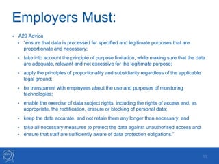 Employers Must:
• A29 Advice
• “ensure that data is processed for specified and legitimate purposes that are
proportionate and necessary;
• take into account the principle of purpose limitation, while making sure that the data
are adequate, relevant and not excessive for the legitimate purpose;
• apply the principles of proportionality and subsidiarity regardless of the applicable
legal ground;
• be transparent with employees about the use and purposes of monitoring
technologies;
• enable the exercise of data subject rights, including the rights of access and, as
appropriate, the rectification, erasure or blocking of personal data;
• keep the data accurate, and not retain them any longer than necessary; and
• take all necessary measures to protect the data against unauthorised access and
• ensure that staff are sufficiently aware of data protection obligations.”
11
 