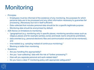 Monitoring
• Principles
• Employees must be informed of the existence of any monitoring, the purposes for which
personal data are to be processed and any other information necessary to guarantee fair
processing. (Necessary but not in itself sufficient)
• Data collected that includes personal data should be for a specific legitimate purpose.
• Monitoring data should be anonymised by default.
• A29 Advice on limitations to monitoring
• “geographical (e.g. monitoring only in specific places; monitoring sensitive areas such as
religious places and for example sanitary zones and break rooms should be prohibited),
• data-oriented (e.g. personal electronic files and communication should not be monitored),
and
• time-related (e.g. sampling instead of continuous monitoring).”
• Blocking is better than monitoring
• Questions
• Are you handling this appropriately?
• Are you “over-collecting” data with the risk of “further processing”?
• How will you separate personal and work-related data?
• Do you have a clear IT monitoring policy with appropriate safeguards?
13
 