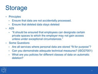 Storage
• Principles
• Ensure that data are not accidentally processed.
• Ensure that deleted data stays deleted
• A29
• “It should be ensured that employees can designate certain
private spaces to which the employer may not gain access
unless under exceptional circumstances.”
• Some Questions
• Are all services where personal data are stored “fit for purpose”?
• Can you demonstrate adequate technical measures? (ISO27001)
• What are you policies for different classes of data on automatic
deletion?
14
 