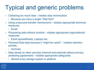 Typical and generic problems
• Collecting too much data - violates data minimisation
• Because you have a single “Web form”
• Using unsecured transfer mechanisms - violates appropriate technical
measures
• Email
• Processing data without controls - violates appropriate organisational
measures
• Excel spreadsheets, Laptops etc.
• Personal Data kept because it “might be useful” - violates retention
periods.
• Archives
• Data stored on other services (internal and external) without privacy
protecting agreements - violates appropriate safeguards.
• Almost every storage system or platform
16
 