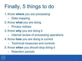 Finally, 5 things to do
1. Know where you are processing
• Data mapping
2. Know what you are doing
• Privacy notices
3. Know why you are doing it
• Internal review of processing operations
4. Know how you are doing is correct
• Technical measures and controls
5. Know when you should stop doing it
• Retention periods
17
 