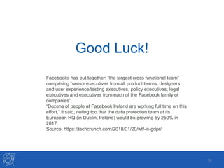 Good Luck!
18
Facebooks has put together: “the largest cross functional team”
comprising “senior executives from all product teams, designers
and user experience/testing executives, policy executives, legal
executives and executives from each of the Facebook family of
companies”.
“Dozens of people at Facebook Ireland are working full time on this
effort,” it said, noting too that the data protection team at its
European HQ (in Dublin, Ireland) would be growing by 250% in
2017.
Source: https://techcrunch.com/2018/01/20/wtf-is-gdpr/
 