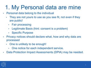 1. My Personal data are mine
• Personal data belong to the individual
• They are not yours to use as you see fit, not even if they
are public!
• Fair processing
• Legitimate Basis (hint: consent is a problem)
• Specific Purpose
• Privacy notices should declare what, how and why data are
processed
• One is unlikely to be enough!
• One notice for each independent service.
• Data Protection Impact Assessments (DPIA) may be needed.
4
 