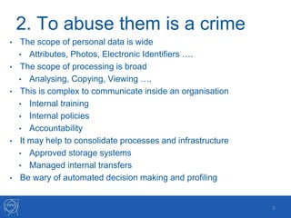 2. To abuse them is a crime
• The scope of personal data is wide
• Attributes, Photos, Electronic Identifiers ….
• The scope of processing is broad
• Analysing, Copying, Viewing ….
• This is complex to communicate inside an organisation
• Internal training
• Internal policies
• Accountability
• It may help to consolidate processes and infrastructure
• Approved storage systems
• Managed internal transfers
• Be wary of automated decision making and profiling
5
 