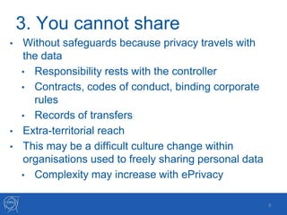 3. You cannot share
• Without safeguards because privacy travels with
the data
• Responsibility rests with the controller
• Contracts, codes of conduct, binding corporate
rules
• Records of transfers
• Extra-territorial reach
• This may be a difficult culture change within
organisations used to freely sharing personal data
• Complexity may increase with ePrivacy
6
 