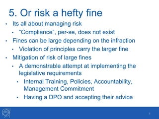 5. Or risk a hefty fine
• Its all about managing risk
• “Compliance”, per-se, does not exist
• Fines can be large depending on the infraction
• Violation of principles carry the larger fine
• Mitigation of risk of large fines
• A demonstrable attempt at implementing the
legislative requirements
• Internal Training, Policies, Accountability,
Management Commitment
• Having a DPO and accepting their advice
8
 
