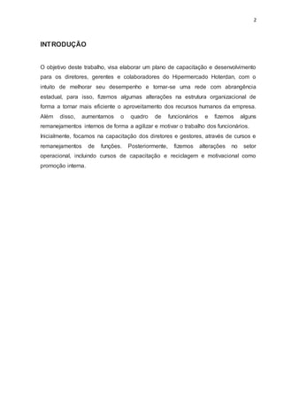 2
INTRODUÇÃO
O objetivo deste trabalho, visa elaborar um plano de capacitação e desenvolvimento
para os diretores, gerentes e colaboradores do Hipermercado Hoterdan, com o
intuito de melhorar seu desempenho e tornar-se uma rede com abrangência
estadual, para isso, fizemos algumas alterações na estrutura organizacional de
forma a tornar mais eficiente o aproveitamento dos recursos humanos da empresa.
Além disso, aumentamos o quadro de funcionários e fizemos alguns
remanejamentos internos de forma a agilizar e motivar o trabalho dos funcionários.
Inicialmente, focamos na capacitação dos diretores e gestores, através de cursos e
remanejamentos de funções. Posteriormente, fizemos alterações no setor
operacional, incluindo cursos de capacitação e reciclagem e motivacional como
promoção interna.
 